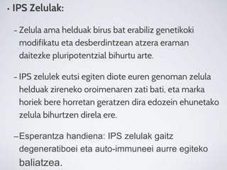 • IPS Zelulak:
– Zelula ama helduak birus bat erabiliz genetikoki
modifikatu eta desberdintzean atzera eraman
daitezke pluripotentzial bihurtu arte.
– IPS zelulek eutsi egiten diote euren genoman zelula
helduak zireneko oroimenaren zati bati, eta marka
horiek bere horretan geratzen dira edozein ehunetako
zelula bihurtzen direla ere.
–Esperantza handiena: IPS zelulak gaitz
degeneratiboei eta auto-immuneei aurre egiteko
baliatzea.
 