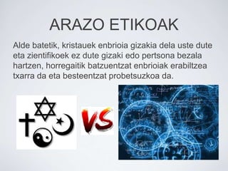 ARAZO ETIKOAK
Alde batetik, kristauek enbrioia gizakia dela uste dute
eta zientifikoek ez dute gizaki edo pertsona bezala
hartzen, horregaitik batzuentzat enbrioiak erabiltzea
txarra da eta besteentzat probetsuzkoa da.
 