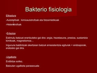 Bakterio fisiologiaBakterio fisiologia
Elikadura
-Autotrofoak : kimioautotrofoak eta fotosintetikoak
-Heterotrofoak
-Erlazioa
Estimulu batzuei erantzuteko gai dira :argia, hezetasuna, presioa, sustantzia
kimikoak, magnetismoa…
Ingurune baldintzak okertzean batzuk erresistentzia egiturak = endosporak,
eratzeko gai dira.
-Ugalketa
Erdibitze soilez.
Batzutan ugalketa parasexuala
 