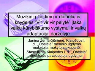 Muzikinių žaidimų ir dainelių išMuzikinių žaidimų ir dainelių iš
knygelės “Vir vir vir pelytė” įtakaknygelės “Vir vir vir pelytė” įtaka
vaikų kūrybiškumo vystymui ir vaikųvaikų kūrybiškumo vystymui ir vaikų
adaptacijai darželyjeadaptacijai darželyje
Janina Žemaičiūnienė, Klaipėdos l.Janina Žemaičiūnienė, Klaipėdos l.
d. ,,Obelėlė” meninio ugdymod. ,,Obelėlė” meninio ugdymo
mokytoja, mokytoja ekspertė,mokytoja, mokytoja ekspertė,
Stasė Iljina, Klaipėdos l. d. ,,Obelėlė”Stasė Iljina, Klaipėdos l. d. ,,Obelėlė”
direktorės pavaduotoja ugdymuidirektorės pavaduotoja ugdymui
 