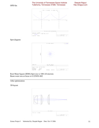 The University of Tennessee Space Institute    Deepak Rajput
OPD fan                       Tullahoma, Tennessee 37388, Tennessee         http://drajput.com




Spot diagram




Root Mean Square (RMS) Spot size is 1081.64 microns
Beam waist size at focus is 8.32505E-002

After optimization

3D layout




Zemax Project 1   Submitted by: Deepak Rajput Date: Oct 13 2006                                  11
 