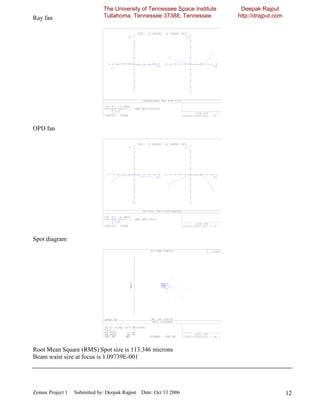 The University of Tennessee Space Institute    Deepak Rajput
Ray fan                       Tullahoma, Tennessee 37388, Tennessee         http://drajput.com




OPD fan




Spot diagram




Root Mean Square (RMS) Spot size is 113.346 microns
Beam waist size at focus is 1.09739E-001




Zemax Project 1   Submitted by: Deepak Rajput Date: Oct 13 2006                                  12
 