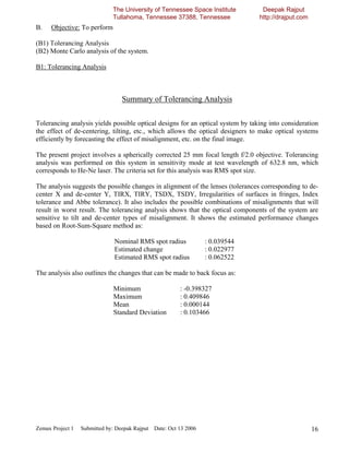 The University of Tennessee Space Institute         Deepak Rajput
                              Tullahoma, Tennessee 37388, Tennessee              http://drajput.com
B.    Objective: To perform

(B1) Tolerancing Analysis
(B2) Monte Carlo analysis of the system.

B1: Tolerancing Analysis



                                  Summary of Tolerancing Analysis

Tolerancing analysis yields possible optical designs for an optical system by taking into consideration
the effect of de-centering, tilting, etc., which allows the optical designers to make optical systems
efficiently by forecasting the effect of misalignment, etc. on the final image.

The present project involves a spherically corrected 25 mm focal length f/2.0 objective. Tolerancing
analysis was performed on this system in sensitivity mode at test wavelength of 632.8 nm, which
corresponds to He-Ne laser. The criteria set for this analysis was RMS spot size.

The analysis suggests the possible changes in alignment of the lenses (tolerances corresponding to de-
center X and de-center Y, TIRX, TIRY, TSDX, TSDY, Irregularities of surfaces in fringes, Index
tolerance and Abbe tolerance). It also includes the possible combinations of misalignments that will
result in worst result. The tolerancing analysis shows that the optical components of the system are
sensitive to tilt and de-center types of misalignment. It shows the estimated performance changes
based on Root-Sum-Square method as:

                               Nominal RMS spot radius            : 0.039544
                               Estimated change                   : 0.022977
                               Estimated RMS spot radius          : 0.062522

The analysis also outlines the changes that can be made to back focus as:

                              Minimum                   : -0.398327
                              Maximum                   : 0.409846
                              Mean                      : 0.000144
                              Standard Deviation        : 0.103466




Zemax Project 1   Submitted by: Deepak Rajput Date: Oct 13 2006                                       16
 