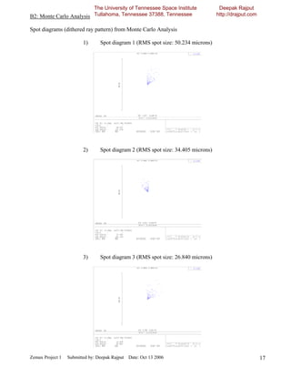 The University of Tennessee Space Institute               Deepak Rajput
B2: Monte Carlo Analysis Tullahoma, Tennessee 37388, Tennessee                    http://drajput.com

Spot diagrams (dithered ray pattern) from Monte Carlo Analysis

                         1)      Spot diagram 1 (RMS spot size: 50.234 microns)




                         2)      Spot diagram 2 (RMS spot size: 34.405 microns)




                         3)      Spot diagram 3 (RMS spot size: 26.840 microns)




Zemax Project 1   Submitted by: Deepak Rajput Date: Oct 13 2006                                        17
 