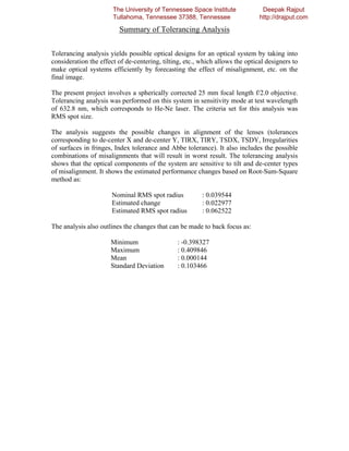 The University of Tennessee Space Institute              Deepak Rajput
                       Tullahoma, Tennessee 37388, Tennessee                   http://drajput.com

                         Summary of Tolerancing Analysis

Tolerancing analysis yields possible optical designs for an optical system by taking into
consideration the effect of de-centering, tilting, etc., which allows the optical designers to
make optical systems efficiently by forecasting the effect of misalignment, etc. on the
final image.

The present project involves a spherically corrected 25 mm focal length f/2.0 objective.
Tolerancing analysis was performed on this system in sensitivity mode at test wavelength
of 632.8 nm, which corresponds to He-Ne laser. The criteria set for this analysis was
RMS spot size.

The analysis suggests the possible changes in alignment of the lenses (tolerances
corresponding to de-center X and de-center Y, TIRX, TIRY, TSDX, TSDY, Irregularities
of surfaces in fringes, Index tolerance and Abbe tolerance). It also includes the possible
combinations of misalignments that will result in worst result. The tolerancing analysis
shows that the optical components of the system are sensitive to tilt and de-center types
of misalignment. It shows the estimated performance changes based on Root-Sum-Square
method as:

                       Nominal RMS spot radius           : 0.039544
                       Estimated change                  : 0.022977
                       Estimated RMS spot radius         : 0.062522

The analysis also outlines the changes that can be made to back focus as:

                      Minimum                   : -0.398327
                      Maximum                   : 0.409846
                      Mean                      : 0.000144
                      Standard Deviation        : 0.103466
 