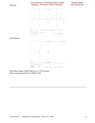 The University of Tennessee Space Institute    Deepak Rajput
OPD fan                       Tullahoma, Tennessee 37388, Tennessee         http://drajput.com




Spot diagram




Root Mean Square (RMS) Spot size is 1.565 microns
Beam waist size at focus is 1.00061E-001




Zemax Project 1   Submitted by: Deepak Rajput Date: Oct 13 2006                                  4
 