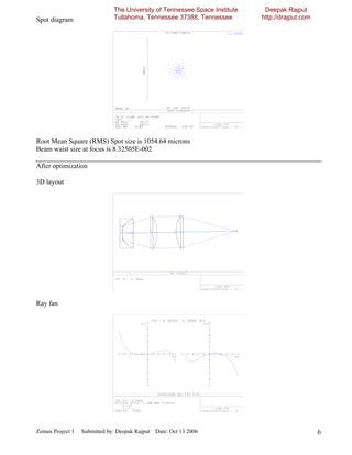 The University of Tennessee Space Institute    Deepak Rajput
Spot diagram                  Tullahoma, Tennessee 37388, Tennessee         http://drajput.com




Root Mean Square (RMS) Spot size is 1054.64 microns
Beam waist size at focus is 8.32505E-002

After optimization

3D layout




Ray fan




Zemax Project 1   Submitted by: Deepak Rajput Date: Oct 13 2006                                  6
 
