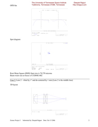 The University of Tennessee Space Institute            Deepak Rajput
OPD fan                       Tullahoma, Tennessee 37388, Tennessee                 http://drajput.com




Spot diagram




Root Mean Square (RMS) Spot size is 78.270 microns
Beam waist size at focus is 8.52004E-002

Case 2: Lens 2 – tilted by 1° and de-centered by 1 mm (Lens 2 is the middle lens)

3D layout




Zemax Project 1   Submitted by: Deepak Rajput Date: Oct 13 2006                                          7
 