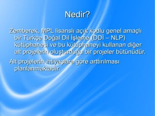Nedir? Zemberek, MPL lisanslı açık kodlu genel amaçlı bir Türkçe Doğal Dil İşleme (DDİ – NLP) kütüphanesi ve bu kütüphaneyi kullanan diğer alt projelerin oluşturduğu bir projeler bütünüdür. 