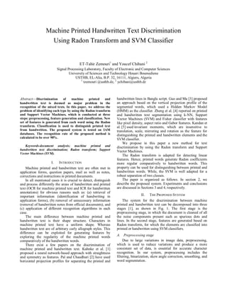 Machine Printed Handwritten Text Discrimination
                    Using Radon Transform and SVM Classifier


                                          ET-Tahir Zemouri1 and Youcef Chibani 2
                           Signal Processing Laboratory, Faculty of Electronic and Computer Sciences
                                   University of Sciences and Technology Houari Boumediene
                                       USTHB, EL-Alia, B.P. 32, 16111, Algiers, Algeria
                                           1
                                             tzemouri @usthb.dz, 2 ychibani@usthb.dz



Abstract—Discrimination        of   machine      printed     and   handwritten lines in Bangla script. Guo and Ma [3] proposed
handwritten text is deemed as major problem in the                 an approach based on the vertical projection profile of the
recognition of the mixed texts. In this paper, we address the      segmented words, which used a Hidden Markov Model
problem of identifying each type by using the Radon transform      (HMM) as the classifier. Zheng et al. [4] reported on printed
and Support Vector Machines, which is conducted at three           and handwritten text segmentation using k-NN, Support
steps: preprocessing, feature generation and classification. New   Vector Machines (SVM) and Fisher classifier with features
set of features is generated from each word using the Radon        like pixel density, aspect ratio and Gabor features. Kandan et
transform. Classification is used to distinguish printed text      al. [5] used invariant moments, which are insensitive to
from handwritten. The proposed system is tested on IAM             translation, scale, mirroring and rotation as the feature for
databases. The recognition rate of the proposed method is          distinguishing the printed and handwritten elements and the
calculated to be over 98%.
                                                                   SVM classifier.
                                                                        We propose in this paper a new method for text
   Keywords-document analysis; machine printed and                 discrimination by using the Radon transform and Support
handwritten text discrimination; Radon transform; Support
                                                                   Vector Machines.
Vector Machines (SVM).
                                                                        The Radon transform is adapted for detecting linear
                                                                   features. Hence, printed words generate Radon coefficients
                      I.    INTRODUCTION                           more regular comparatively to handwritten words. This
    Machine printed and handwritten text are often met in          property can be used for distinguishing between printed and
application forms, question papers, mail as well as notes,         handwritten words. While, the SVM is well adapted for a
corrections and instructions in printed documents.                 robust separation of two classes.
    In all mentioned cases it is crucial to detect, distinguish         The paper is organized as follows. In section 2, we
and process differently the areas of handwritten and printed       describe the proposed system. Experiments and conclusions
text (OCR for machine printed text and ICR for handwritten         are discussed in Sections 3 and 4, respectively.
annotations) for obvious reasons such as: (a) retrieval of
important information (identification of handwriting in                            II.   THE PROPOSED SYSTEM
application forms), (b) removal of unnecessary information             The system for the discrimination between machine
(removal of handwritten notes from official documents), and        printed and handwritten text can be decomposed into three
(c) application of different recognition algorithms in each        stages [1], as shown in Fig. 1. The first stage is the
case.                                                              preprocessing stage, in which the document is cleaned of all
    The main difference between machine printed and                the noise components present such as spurious dots and
handwritten text is their shape structure. Characters in           lines. In the second stage, features are generated based on
machine printed text have a uniform shape. Whereas                 Radon transform, for which the elements are classified into
handwritten text are of arbitrary curly allograph styles. This     printed or handwritten using SVM classifiers.
difference can be exploited for generating features by
exploring the regularity of the machine printed words              A. Preprocessing stage
comparatively of the handwritten words.                                 Due to large variations in image data, preprocessing,
    There exist a few papers on the discrimination of              which is used to reduce variations and produce a more
machine printed and handwritten text. Kuhnke et al. [1]            consistent set of data, is essential for accurate character
proposed a neural network-based approach with straightness         recognition. In our system, preprocessing includes the
and symmetry as features. Pal and Chaudhuri [2] have used          filtering, binarization, skew angle correction, smoothing, and
horizontal projection profiles for separating the printed and      word segmentation.
 