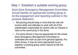 Step 1. Establish a suitable working group
Each Zone Emergency Management Committee
should identify an appropriate working group to
do the engagement and reporting outlined in the
purpose statement.
 – Structuring should keep in mind that the role will
  involve skills and attitudes to work with all of the
  stakeholders responsible for and/or with an interest in
  risks to the community in the Zone.
 – For some Zones it may be appropriate for the whole
   Zone Emergency Management Committee to
   undertake the work as part of its general agenda. For
   other Zones, it may be more appropriate to put
   together a working group which reports to the full
   committee.
 