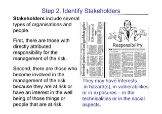 Step 2. Identify Stakeholders
Stakeholders include several
types of organisations and
people.

First, there are those with
directly attributed
responsibility for the
management of the risk.

Second, there are those who
become involved in the
management of the risk         They may have interests
because they are at risk or     in hazard(s), in vulnerabilities
have an interest in the well   or in exposures – in the
being of those things or       technicalities or in the social
people that are at risk.       aspects.
 