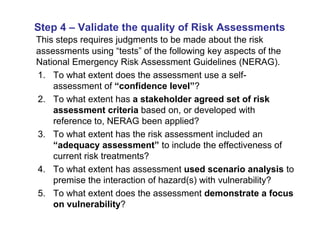 Step 4 – Validate the quality of Risk Assessments
This steps requires judgments to be made about the risk
assessments using “tests” of the following key aspects of the
National Emergency Risk Assessment Guidelines (NERAG).
1. To what extent does the assessment use a self-
    assessment of “confidence level”?
2. To what extent has a stakeholder agreed set of risk
    assessment criteria based on, or developed with
    reference to, NERAG been applied?
3. To what extent has the risk assessment included an
    “adequacy assessment” to include the effectiveness of
    current risk treatments?
4. To what extent has assessment used scenario analysis to
    premise the interaction of hazard(s) with vulnerability?
5. To what extent does the assessment demonstrate a focus
    on vulnerability?
 
