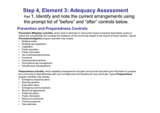 Step 4, Element 3: Adequacy Assessment
   Expand the pathways arrangements using
    Part 1. Identify and note the current
     the prompt list of “before” and “after” controls below.
Prevention and Preparedness Controls
Prevention/ Mitigation activities, which seek to eliminate or reduce the impact of hazards themselves and/or to
reduce the susceptibility and increase the resilience of the community subject to the impact of those hazards; Typical
Prevention/mitigation program activities may include:
• Building codes
• Building-use regulations
• Legislation
• Public education
• Public information
• Tax incentives/disincentives
• Insurance
• Incentives/disincentives
• Zoning/land-use management
• Infrastructure (development)

Preparedness activities, which establish arrangements and plans and provide education and information to prepare
the community to deal effectively with such emergencies and disasters as may eventuate; Typical Preparedness
program activities may include:
• Emergency response plans
• Warning systems
• Evacuation plans
• Emergency communications
• Mutual aid agreements
• Public education
• Public information
• Resource inventories
• Training programs
• Test exercises
 