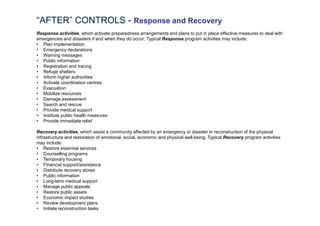 “AFTER” CONTROLS - Response and Recovery
   Expand the pathways
Response activities, which activate preparedness arrangements and plans to put in place effective measures to deal with
emergencies and disasters if and when they do occur; Typical Response program activities may include:
• Plan implementation
• Emergency declarations
• Warning messages
• Public information
• Registration and tracing
• Refuge shelters
• Inform higher authorities
• Activate coordination centres
• Evacuation
• Mobilize resources
• Damage assessment
• Search and rescue
• Provide medical support
• Institute public health measures
• Provide immediate relief

Recovery activities, which assist a community affected by an emergency or disaster in reconstruction of the physical
infrastructure and restoration of emotional, social, economic and physical well-being. Typical Recovery program activities
may include:
• Restore essential services
• Counselling programs
• Temporary housing
• Financial support/assistance
• Distribute recovery stores
• Public information
• Long-term medical support
• Manage public appeals
• Restore public assets
• Economic impact studies
• Review development plans
• Initiate reconstruction tasks
 