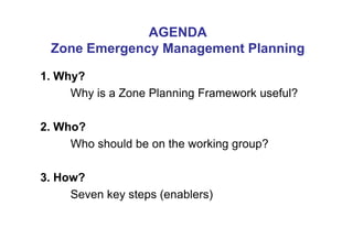 AGENDA
 Zone Emergency Management Planning

1. Why?
     Why is a Zone Planning Framework useful?

2. Who?
     Who should be on the working group?

3. How?
     Seven key steps (enablers)
 