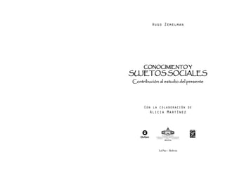 Hugo Zemelman 
CONOCIMIENTO Y 
SUJETOS SOCIALES 
Contribución al estudio del presente 
Con la colaboración de 
Alicia Martínez 
La Paz – Bolivia 
 