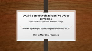 Využití dotykových zařízení ve výuce 
zeměpisu 
(pro základní, speciální a střední školy) 
Přehled aplikací pro operační systémy Android a iOS 
Mgr. et Mgr. Silvie Klapalová 
 