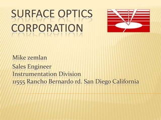 SURFACE OPTICS
CORPORATION
Mike zemlan
Sales Engineer
Instrumentation Division
11555 Rancho Bernardo rd. San Diego California

 