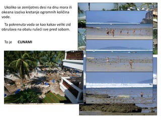 Ukoliko se zemljotres desi na dnu mora ili
okeana izaziva kretanje ogromnih količina
vode.
Ta pokrenuta voda se kao kakav veliki zid
obrušava na obalu rušeći sve pred sobom.
To je CUNAMI
 