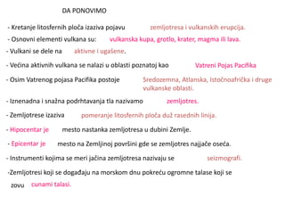 DA PONOVIMO
- Kretanje litosfernih ploča izaziva pojavu zemljotresa i vulkanskih erupcija.
- Osnovni elementi vulkana su: vulkanska kupa, grotlo, krater, magma ili lava.
- Vulkani se dele na aktivne i ugašene.
- Većina aktivnih vulkana se nalazi u oblasti poznatoj kao Vatreni Pojas Pacifika
- Osim Vatrenog pojasa Pacifika postoje Sredozemna, Atlanska, Istočnoafrička i druge
vulkanske oblasti.
- Iznenadna i snažna podrhtavanja tla nazivamo zemljotres.
- Zemljotrese izaziva pomeranje litosfernih ploča duž rasednih linija.
- Hipocentar je mesto nastanka zemljotresa u dubini Zemlje.
- Epicentar je mesto na Zemljinoj površini gde se zemljotres najjače oseća.
- Instrumenti kojima se meri jačina zemljotresa nazivaju se seizmografi.
-Zemljotresi koji se događaju na morskom dnu pokreću ogromne talase koji se
zovu cunami talasi.
 