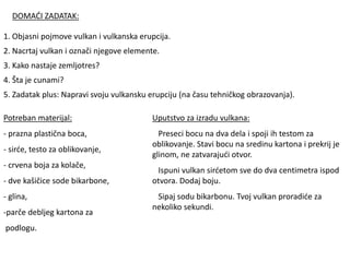 DOMAĆI ZADATAK:
1. Objasni pojmove vulkan i vulkanska erupcija.
2. Nacrtaj vulkan i označi njegove elemente.
3. Kako nastaje zemljotres?
4. Šta je cunami?
5. Zadatak plus: Napravi svoju vulkansku erupciju (na času tehničkog obrazovanja).
Potreban materijal:
- prazna plastična boca,
- sirće, testo za oblikovanje,
- crvena boja za kolače,
- dve kašičice sode bikarbone,
- glina,
-parče debljeg kartona za
podlogu.
Uputstvo za izradu vulkana:
Preseci bocu na dva dela i spoji ih testom za
oblikovanje. Stavi bocu na sredinu kartona i prekrij je
glinom, ne zatvarajući otvor.
Ispuni vulkan sirćetom sve do dva centimetra ispod
otvora. Dodaj boju.
Sipaj sodu bikarbonu. Tvoj vulkan proradiće za
nekoliko sekundi.
 