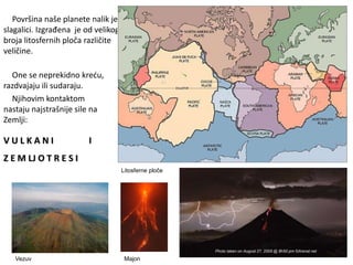 Površina naše planete nalik je
slagalici. Izgrađena je od velikog
broja litosfernih ploča različite
veličine.
One se neprekidno kreću,
razdvajaju ili sudaraju.
Njihovim kontaktom
nastaju najstrašnije sile na
Zemlji:
V U L K A N I
Z E M LJ O T R E S I
Litosferne ploče
I
Vezuv Majon
 