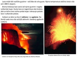 Erupcija vulkana Etna na Siciliji, Italija
Vulkani na Havajima imaju žitku lavu koja stiže do okeana; Kilauea
Lava može biti različite gustine – od žitke do vrlo guste. Njena temperatura obično iznosi više
od 1 000 C stepeni.
Brzina kretanja lave zavisi od njene gustine i nagiba
vulkanske kupe. Gusta lava se nagomilava oko kratera
dok se tečna lava razliva preko kupe i obrazuje potoke
lave i vulkanske platoe.
Vulkani se dele na žive ili aktivne i na ugašene. Na
Zemlji sada ima više od 620 aktivnih i bezbroj ugašenih
vulkana.
 