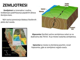 ZEMLJOTRESI
Zemljotresi su iznenadna i snažna,
kratkotrajna podrhtavanja pojedinih delova
Zemljine kore.
Njih izaziva pomeranje blokova litosfernih
ploča duž raseda.
Hipocentar (žarište) većine zemljotresa nalazi se na
dubinama oko 70 km. To je mesto nastanka zemljotresa.
Epicentar je mesto na Zemljinoj površini, iznad
hipocentra, gde se zemljotres najjače oseća.
 
