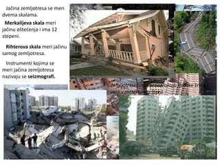 Jačina zemljotresa se meri
dvema skalama.
Merkalijeva skala meri
jačinu oštećenja i ima 12
stepeni.
Rihterova skala meri jačinu
samog zemljotresa.
Instrumenti kojima se
meri jačina zemljotresa
nazivaju se seizmografi.
Zemljotresi često prouzrokuju ljudske žrtve i
veliku materijalnu štetu.
 