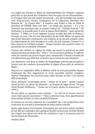   4	
  
Les	
   pages	
   qui	
   suivent	
   ce	
   début	
   de	
   réinterprétation	
   de	
   l'histoire	
   claquent	
  
pour	
  dire	
  ce	
  que	
  pense	
  Eric	
  Zemmour.	
  Pour	
  ma	
  part,	
  ma	
  vie	
  d'économiste	
  –	
  
je	
  n'évoque	
  donc	
  pas	
  des	
  points	
  personnels	
  –	
  m'a	
  fait	
  travailler	
  des	
  années	
  
avec	
   Francis-­‐Louis	
   Closon,	
   Compagnon	
   de	
   la	
   Libération,	
   directeur	
   des	
  
finances	
   de	
   "	
   La	
   France	
   libre	
   "	
   à	
   Londres,	
   puis	
   Préfet	
   à	
   Lille	
   en	
   1944	
   et	
  
directeur	
   de	
   l'INSEE.	
   Dans	
   son	
   livre	
   "	
   Le	
   temps	
   des	
   passions	
   ",	
   il	
   y	
   a	
   les	
  
réponses	
  aux	
  questions	
  que	
  se	
  posent	
  l'auteur	
  du	
  "	
  Suicide	
  français	
  ".	
  En	
  
Sorbonne,	
  j'ai	
  travaillé	
  pour	
  et	
  avec	
  le	
  doyen	
  Henri	
  Bartoli,	
  "	
  Juste	
  parmi	
  les	
  
Nations	
  "	
  (	
  1988	
  )	
  et	
  il	
  m'a	
  rapporté	
  la	
  peur	
  terrible	
  des	
  juifs	
  de	
  France	
  (	
  
Français	
  ou	
  non	
  )	
  dès	
  les	
  lois	
  antisémites	
  de	
  fin	
  1940.	
  Même	
  en	
  ayant	
  été	
  
plus	
  d'une	
  décennie	
  commissaire	
  aux	
  comptes,	
  je	
  ne	
  sais	
  pas	
  compter	
  entre	
  
les	
  déportations	
  de	
  juifs	
  étrangers	
  et	
  celles	
  de	
  juifs	
  français.	
  Comme	
  l'a	
  si	
  
bien	
   incarné	
   le	
   Cardinal	
   Lustiger	
   :	
   chaque	
   homme	
   doit	
   pouvoir	
   rester	
   en	
  
possession	
  de	
  sa	
  condition	
  d'homme.	
  
Trouver	
   des	
   mérites	
   au	
   régime	
   de	
   Vichy	
   qui	
   aurait	
   su	
   préserver	
   les	
   Juifs	
  
français	
  du	
  funeste	
  destin	
  des	
  "	
  autres	
  "	
  est	
  un	
  exercice	
  périlleux.	
  Il	
  suffit	
  de	
  
relire	
  les	
  minutes	
  du	
  procès	
  Papon	
  pour	
  comprendre	
  l'inanité	
  factuelle	
  de	
  
ces	
  affirmations	
  par-­‐delà	
  leur	
  caractère	
  aussi	
  outrancier	
  que	
  choquant.	
  
Lire	
  Zemmour	
  c'est	
  donc	
  se	
  méfier	
  de	
  l'hyphologie	
  précitée	
  qui	
  précipite	
  le	
  
lecteur	
  vers	
  des	
  analyses	
  insoutenables	
  et	
  dignes	
  d'une	
  salle	
  de	
  médecine	
  
légale.	
  
Depuis	
  le	
  11	
  septembre	
  2001,	
  le	
  XXIème	
  siècle	
  ne	
  sera	
  pas	
  paisible.	
  Depuis	
  
l'explosion	
   des	
   flux	
   migratoires,	
   le	
   vivre	
   ensemble	
   devient	
   complexe.	
  
Depuis	
  l'émergence	
  de	
  nouveaux	
  pays,	
  notre	
  Europe	
  est	
  face	
  à	
  un	
  sérieux	
  
défi	
  économique.	
  
Alors,	
   pourquoi	
   n'escompter	
   qu'un	
   "	
   salaire	
   de	
   la	
   peur	
   "	
   quand	
   l'auteur	
  
aurait	
  pu	
  être	
  un	
  skieur	
  de	
  descente	
  :	
  un	
  homme	
  de	
  ligne	
  droite.	
  Tel	
  que	
  
l'était	
  Stanley	
  Hoffmann	
  :	
  "	
  Essais	
  sur	
  la	
  France,	
  déclin	
  ou	
  renouveau	
  ?	
  "	
  (	
  
1974	
  ).	
  
40	
   ans	
   après,	
   sa	
   question	
   reste	
   centrale	
   :	
   "	
   Le	
   rôle	
   de	
   la	
   France	
   sera-­‐t-­‐il	
  
autre	
  chose	
  qu'une	
  survivance	
  ?	
  "	
  Nous	
  y	
  pensons	
  tous.	
  Avec	
  appréhension	
  
mais	
  volonté	
  de	
  faire.	
  Ce	
  faire	
  où	
  faillit	
  Zemmour.	
  
Le	
  lecteur	
  ne	
  sort	
  pas	
  indemne	
  de	
  ce	
  pamphlet	
  qui	
  a	
  les	
  proportions	
  d'un	
  
essai	
  mais	
  ne	
  sera	
  pas	
  le	
  dictionnaire	
  de	
  notre	
  avenir	
  collectif.	
  	
  
Après	
  cette	
  lecture	
  d'un	
  homme	
  d'exception	
  qui	
  voit	
  notre	
  nation	
  suicidée,	
  
je	
  suis	
  allé	
  me	
  replonger	
  dans	
  quelques	
  feuilles	
  noircies	
  par	
  Aristide	
  Briand	
  
qui	
  croyait	
  aux	
  valeurs	
  du	
  siècle	
  des	
  Lumières	
  et	
  qui	
  a	
  su	
  œuvrer	
  pour	
  la	
  
réconciliation	
  de	
  l'humanité.	
  
Octobre	
  2014.	
  
 
