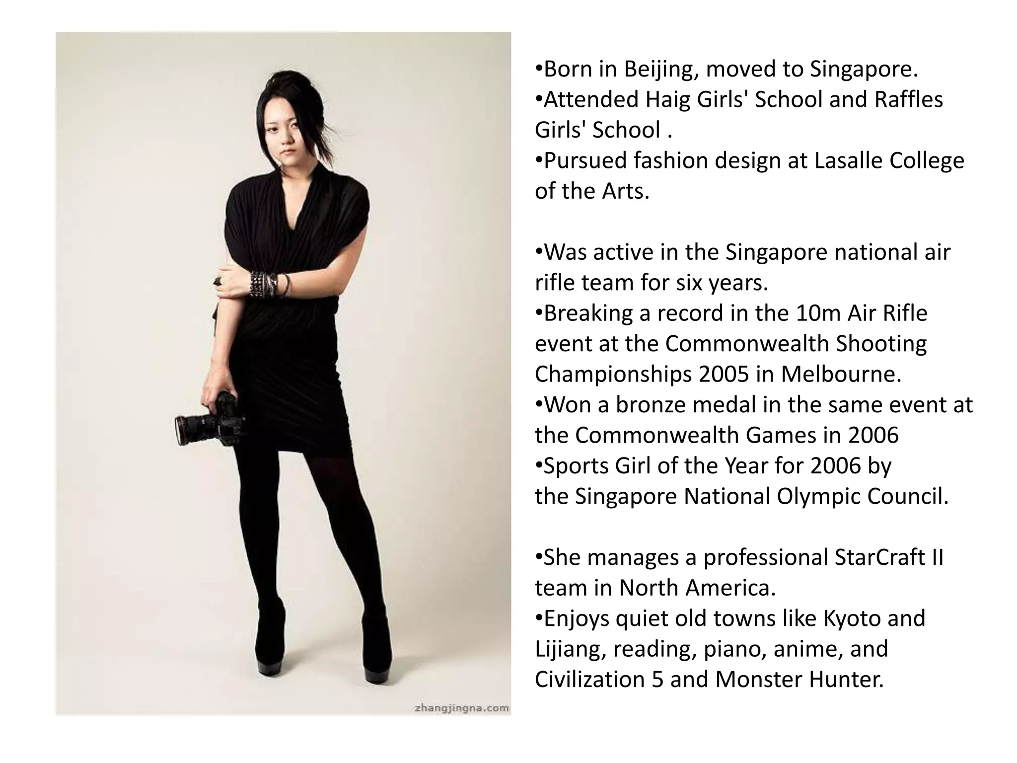 •Born in Beijing, moved to Singapore.
•Attended Haig Girls' School and Raffles
Girls' School .
•Pursued fashion design at Lasalle College
of the Arts.
•Was active in the Singapore national air
rifle team for six years.
•Breaking a record in the 10m Air Rifle
event at the Commonwealth Shooting
Championships 2005 in Melbourne.
•Won a bronze medal in the same event at
the Commonwealth Games in 2006
•Sports Girl of the Year for 2006 by
the Singapore National Olympic Council.
•She manages a professional StarCraft II
team in North America.
•Enjoys quiet old towns like Kyoto and
Lijiang, reading, piano, anime, and
Civilization 5 and Monster Hunter.
 