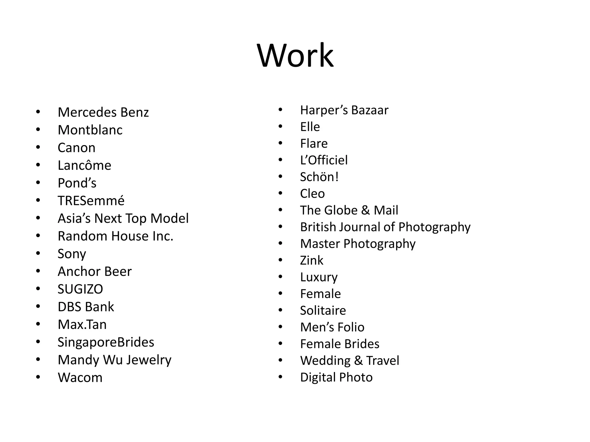 Work
• Mercedes Benz
• Montblanc
• Canon
• Lancôme
• Pond’s
• TRESemmé
• Asia’s Next Top Model
• Random House Inc.
• Sony
• Anchor Beer
• SUGIZO
• DBS Bank
• Max.Tan
• SingaporeBrides
• Mandy Wu Jewelry
• Wacom
• Harper’s Bazaar
• Elle
• Flare
• L’Officiel
• Schön!
• Cleo
• The Globe & Mail
• British Journal of Photography
• Master Photography
• Zink
• Luxury
• Female
• Solitaire
• Men’s Folio
• Female Brides
• Wedding & Travel
• Digital Photo
 