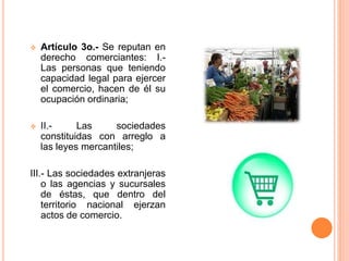  Artículo 3o.- Se reputan en
derecho comerciantes: I.-
Las personas que teniendo
capacidad legal para ejercer
el comercio, hacen de él su
ocupación ordinaria;
 II.- Las sociedades
constituidas con arreglo a
las leyes mercantiles;
III.- Las sociedades extranjeras
o las agencias y sucursales
de éstas, que dentro del
territorio nacional ejerzan
actos de comercio.
 
