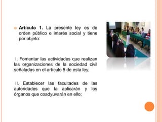  Artículo 1. La presente ley es de
orden público e interés social y tiene
por objeto:
I. Fomentar las actividades que realizan
las organizaciones de la sociedad civil
señaladas en el artículo 5 de esta ley;
II. Establecer las facultades de las
autoridades que la aplicarán y los
órganos que coadyuvarán en ello;
 