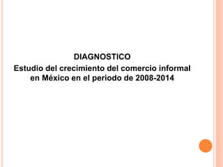 DIAGNOSTICO
Estudio del crecimiento del comercio informal
en México en el periodo de 2008-2014
 