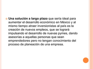 Una solución a largo plazo que sería ideal para
aumentar el desarrollo económico en México y al
mismo tiempo atraer inversionistas al país es la
creación de nuevos empleos, que se logrará
impulsando el desarrollo de nuevas pymes, dando
asesorías a aquellas personas que sean
emprendedores pero no tengan conocimiento del
proceso de planeación de una empresa.
 