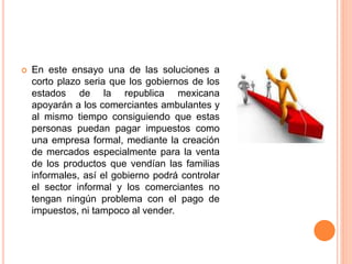  En este ensayo una de las soluciones a
corto plazo seria que los gobiernos de los
estados de la republica mexicana
apoyarán a los comerciantes ambulantes y
al mismo tiempo consiguiendo que estas
personas puedan pagar impuestos como
una empresa formal, mediante la creación
de mercados especialmente para la venta
de los productos que vendían las familias
informales, así el gobierno podrá controlar
el sector informal y los comerciantes no
tengan ningún problema con el pago de
impuestos, ni tampoco al vender.
 