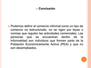  Conclusión
 Podemos definir al comercio informal como un tipo de
comercio no estructurado, no se rigen por leyes o
normas que regulen las actividades comerciales. Las
personas que se encuentran dentro de la
informalidad son individuos que forman parte de la
Población Económicamente Activa (PEA) y que no
son desempleados.
 