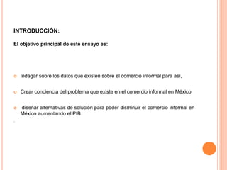 INTRODUCCIÓN:
El objetivo principal de este ensayo es:
 Indagar sobre los datos que existen sobre el comercio informal para así,
 Crear conciencia del problema que existe en el comercio informal en México
 diseñar alternativas de solución para poder disminuir el comercio informal en
México aumentando el PIB
.
 