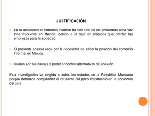 JUSTIFICACIÓN
 En la actualidad el comercio informal ha sido uno de los problemas cada vez
más frecuente en México, debido a la baja en empleos que ofertan las
empresas para la sociedad.
 El presente ensayo nace por la necesidad de saber la posición del comercio
informal en México
 Cuales son las causas y poder encontrar alternativas de solución.
Esta investigación va dirigida a todos los estados de la Republica Mexicana
porque debemos comprender el causante del poco crecimiento en la economía
del país
 