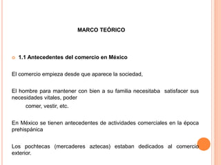 MARCO TEÓRICO
 1.1 Antecedentes del comercio en México
El comercio empieza desde que aparece la sociedad,
El hombre para mantener con bien a su familia necesitaba satisfacer sus
necesidades vitales, poder
comer, vestir, etc.
En México se tienen antecedentes de actividades comerciales en la época
prehispánica
Los pochtecas (mercaderes aztecas) estaban dedicados al comercio
exterior.
 