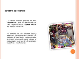 CONCEPTO DE COMERCIO
La palabra comercio proviene del latín
commercium, esta se descompone en
cum, que significa con, y merx o mercis,
que significa mercancía.
«El comercio es una actividad social y
económica que implica la adquisición y el
traspaso de mercancías. Quien participa
de un acto de comercio puede comprar el
producto para hacer uso directo de el, para
revenderlo o transformarlo.»
 