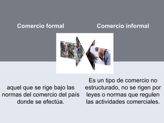 Comercio formal Comercio informal
aquel que se rige bajo las
normas del comercio del país
donde se efectúa.
Es un tipo de comercio no
estructurado, no se rigen por
leyes o normas que regulen
las actividades comerciales.
 