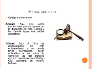 MARCO JURÍDICO
 Código del comercio
Artículo 1o.- Los actos
comerciales sólo se regirán por
lo dispuesto en este Código y
las demás leyes mercantiles
aplicables
Artículo 2o.- A falta de
disposiciones de este
ordenamiento y las demás
leyes mercantiles, serán
aplicables a los actos de
comercio las del derecho
común contenidas en el Código
Civil aplicable en materia
federal.
 