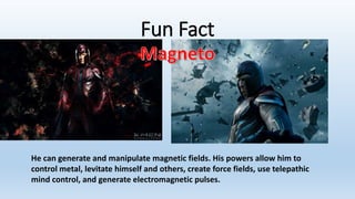 Fun Fact
He can generate and manipulate magnetic fields. His powers allow him to
control metal, levitate himself and others, create force fields, use telepathic
mind control, and generate electromagnetic pulses.
 