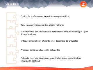 Capacidades
Equipo de profesionales expertos y comprometidos
Total transparencia de costes, plazos y alcance
Stack formado por componentes estables basados en tecnologías Open
Source maduras
Enfoque sistemático y eficiente en el desarrollo de proyectos
Procesos ágiles para la gestión del cambio
Calidad a través de pruebas automatizadas, procesos definidos e
integración contínua
 