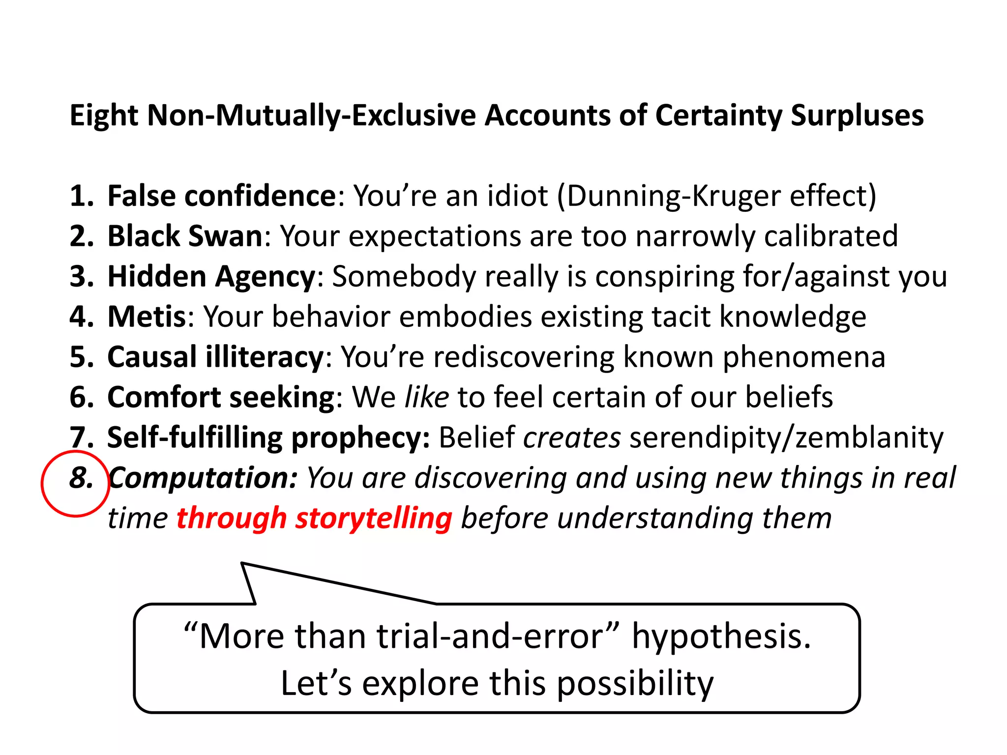 Eight Non-Mutually-Exclusive Accounts of Certainty Surpluses
1. False confidence: You’re an idiot (Dunning-Kruger effect)
2. Black Swan: Your expectations are too narrowly calibrated
3. Hidden Agency: Somebody really is conspiring for/against you
4. Metis: Your behavior embodies existing tacit knowledge
5. Causal illiteracy: You’re rediscovering known phenomena
6. Comfort seeking: We like to feel certain of our beliefs
7. Self-fulfilling prophecy: Belief creates serendipity/zemblanity
8. Computation: You are discovering and using new things in real
time through storytelling before understanding them
“More than trial-and-error” hypothesis.
Let’s explore this possibility
 
