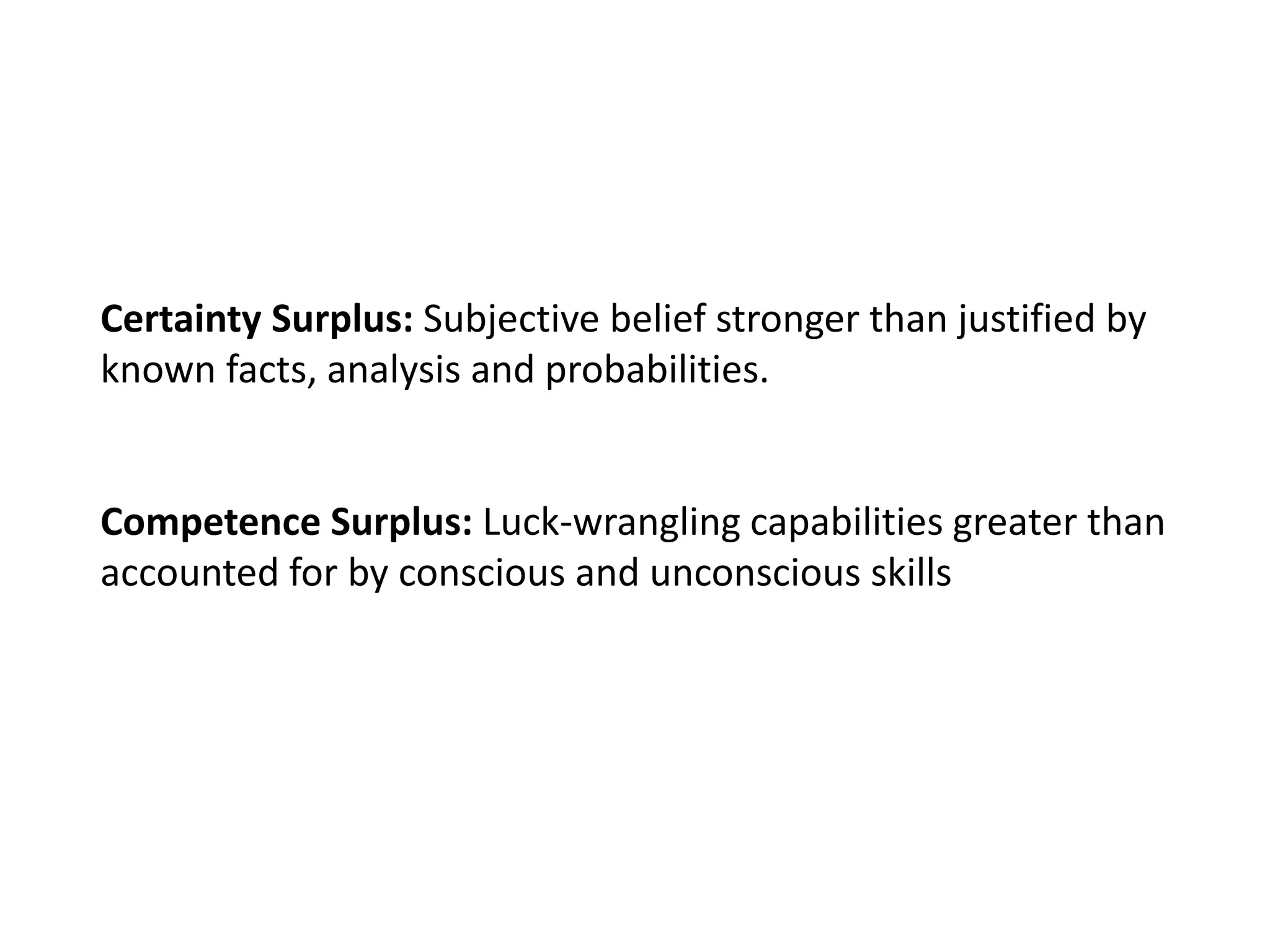 Certainty Surplus: Subjective belief stronger than justified by
known facts, analysis and probabilities.
Competence Surplus: Luck-wrangling capabilities greater than
accounted for by conscious and unconscious skills
 