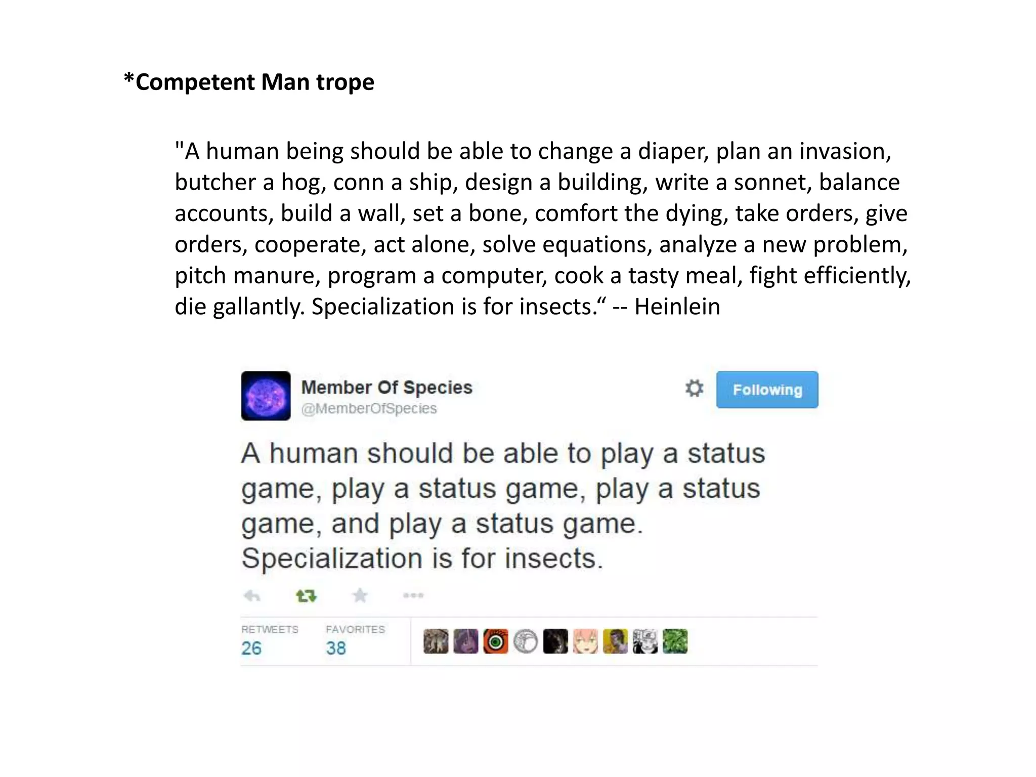 "A human being should be able to change a diaper, plan an invasion,
butcher a hog, conn a ship, design a building, write a sonnet, balance
accounts, build a wall, set a bone, comfort the dying, take orders, give
orders, cooperate, act alone, solve equations, analyze a new problem,
pitch manure, program a computer, cook a tasty meal, fight efficiently,
die gallantly. Specialization is for insects.“ -- Heinlein
*Competent Man trope
 